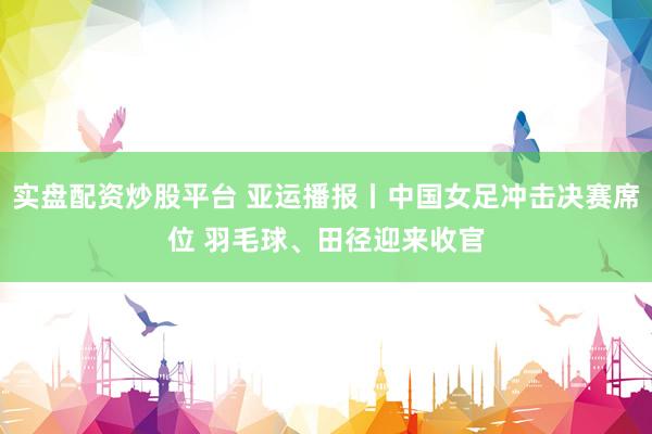 实盘配资炒股平台 亚运播报丨中国女足冲击决赛席位 羽毛球、田径迎来收官