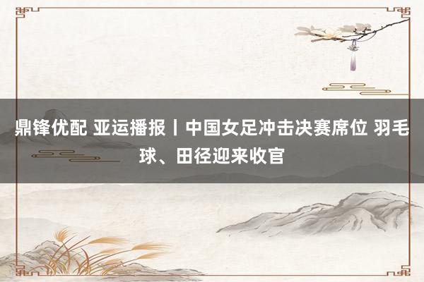 鼎锋优配 亚运播报丨中国女足冲击决赛席位 羽毛球、田径迎来收官