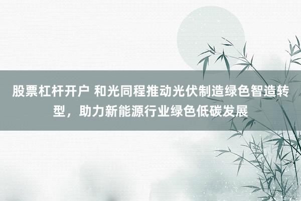 股票杠杆开户 和光同程推动光伏制造绿色智造转型，助力新能源行业绿色低碳发展
