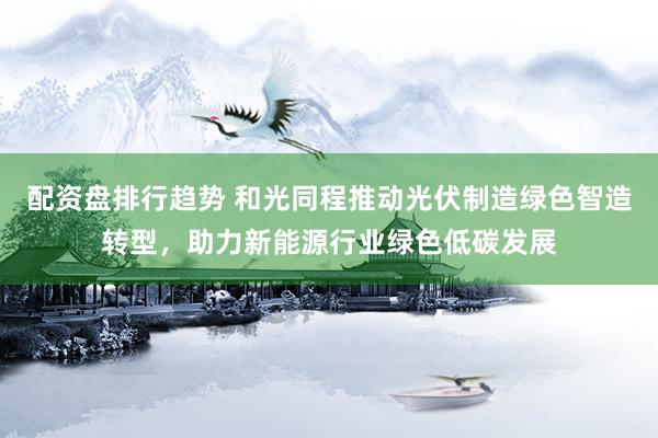 配资盘排行趋势 和光同程推动光伏制造绿色智造转型，助力新能源行业绿色低碳发展
