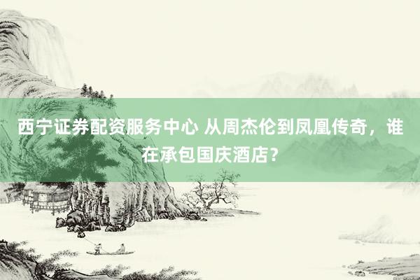 西宁证券配资服务中心 从周杰伦到凤凰传奇，谁在承包国庆酒店？