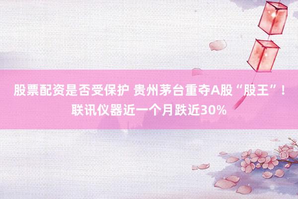 股票配资是否受保护 贵州茅台重夺A股“股王”!联讯仪器近一个月跌近30%
