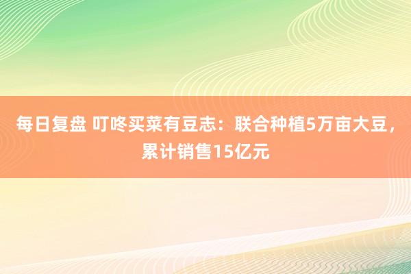 每日复盘 叮咚买菜有豆志：联合种植5万亩大豆，累计销售15亿元