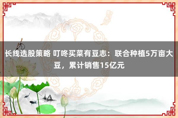 长线选股策略 叮咚买菜有豆志:联合种植5万亩大豆,累计销售15亿元