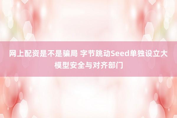 网上配资是不是骗局 字节跳动Seed单独设立大模型安全与对齐部门