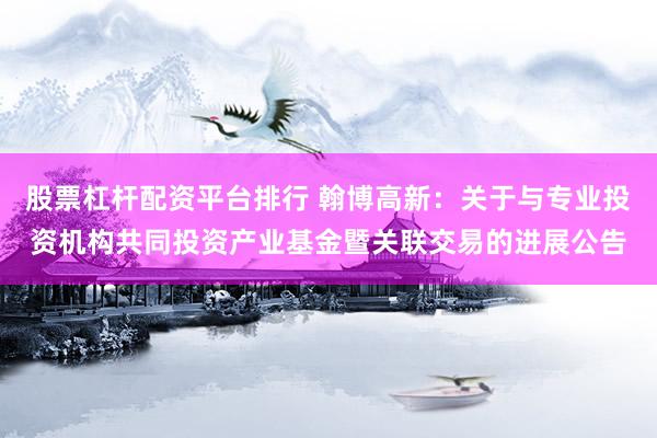 股票杠杆配资平台排行 翰博高新:关于与专业投资机构共同投资产业基金暨关联交易的进展公告