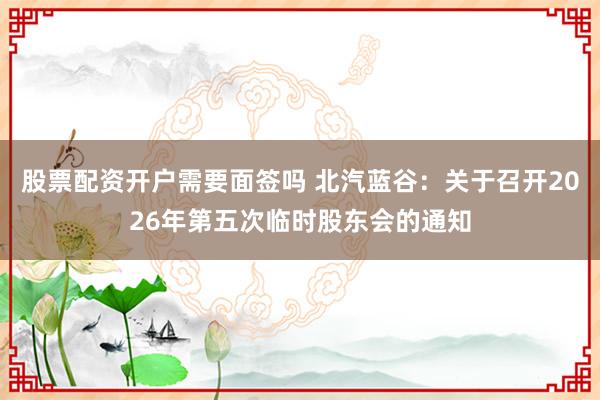 股票配资开户需要面签吗 北汽蓝谷：关于召开2026年第五次临时股东会的通知