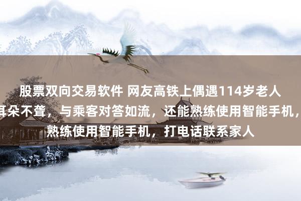 股票双向交易软件 网友高铁上偶遇114岁老人独自乘车，不仅耳朵不聋，与乘客对答如流，还能熟练使用智能手机，打电话联系家人