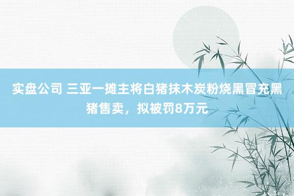 实盘公司 三亚一摊主将白猪抹木炭粉烧黑冒充黑猪售卖，拟被罚8万元