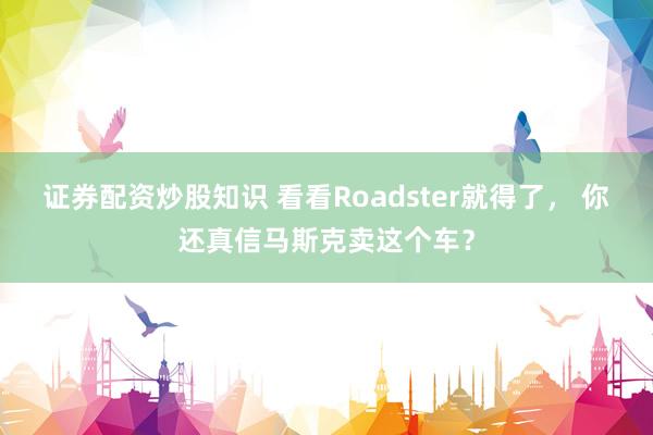 证券配资炒股知识 看看Roadster就得了， 你还真信马斯克卖这个车？