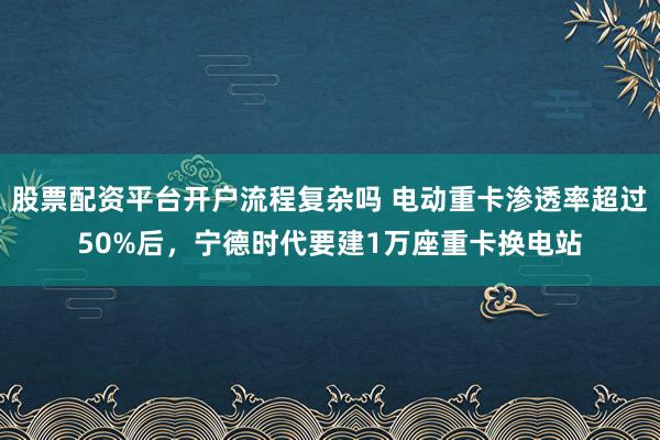 股票配资平台开户流程复杂吗 电动重卡渗透率超过50%后,宁德时代要建1万座重卡换电站