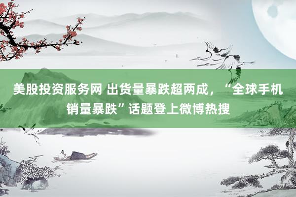 美股投资服务网 出货量暴跌超两成，“全球手机销量暴跌”话题登上微博热搜