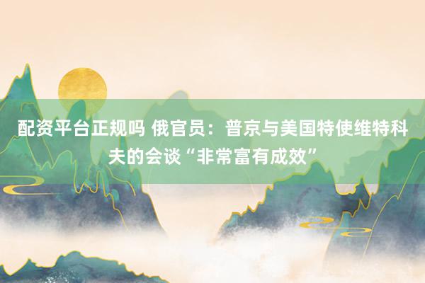 配资平台正规吗 俄官员：普京与美国特使维特科夫的会谈“非常富有成效”
