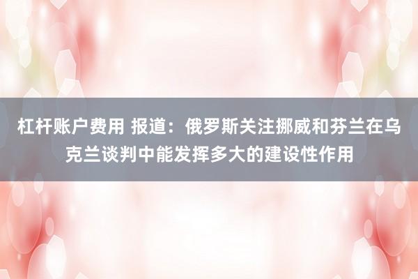 杠杆账户费用 报道：俄罗斯关注挪威和芬兰在乌克兰谈判中能发挥多大的建设性作用