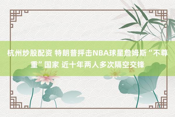杭州炒股配资 特朗普抨击NBA球星詹姆斯“不尊重”国家 近十年两人多次隔空交锋