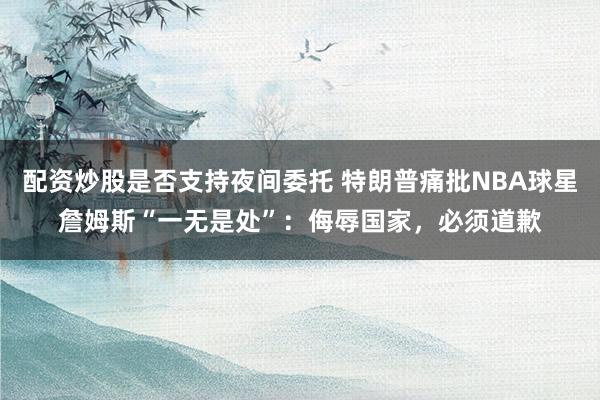 配资炒股是否支持夜间委托 特朗普痛批NBA球星詹姆斯“一无是处”：侮辱国家，必须道歉