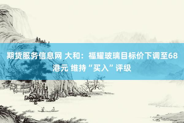 期货服务信息网 大和:福耀玻璃目标价下调至68港元 维持“买入”评级