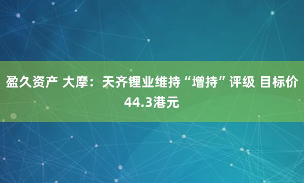 盈久资产 大摩:天齐锂业维持“增持”评级 目标价44.3港元