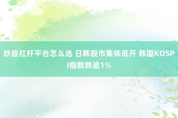 炒股杠杆平台怎么选 日韩股市集体低开 韩国KOSPI指数跌逾1%