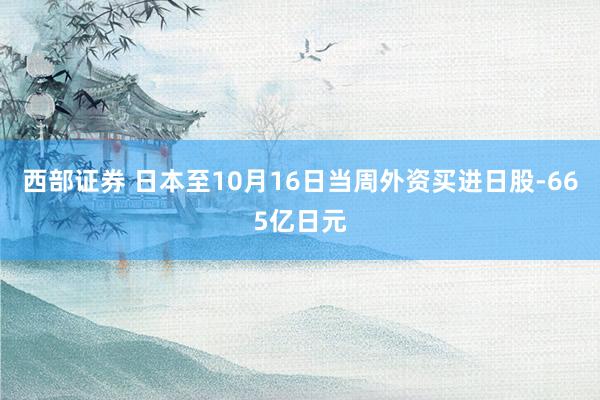 西部证券 日本至10月16日当周外资买进日股-665亿日元
