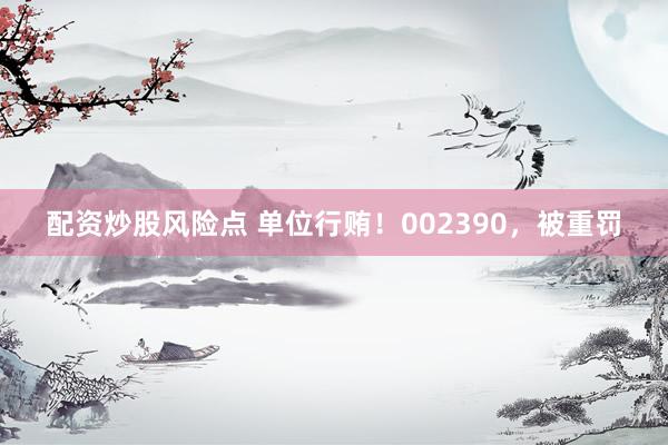 配资炒股风险点 单位行贿!002390,被重罚