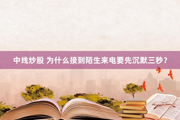 中线炒股 为什么接到陌生来电要先沉默三秒？
