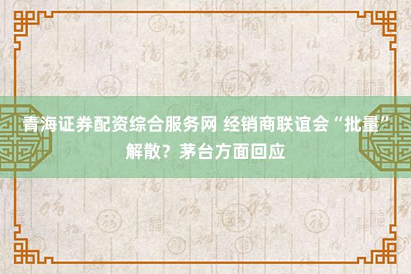 青海证券配资综合服务网 经销商联谊会“批量”解散？茅台方面回应