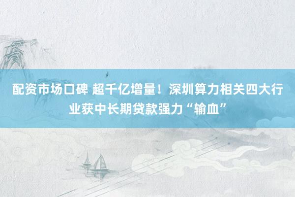 配资市场口碑 超千亿增量！深圳算力相关四大行业获中长期贷款强力“输血”