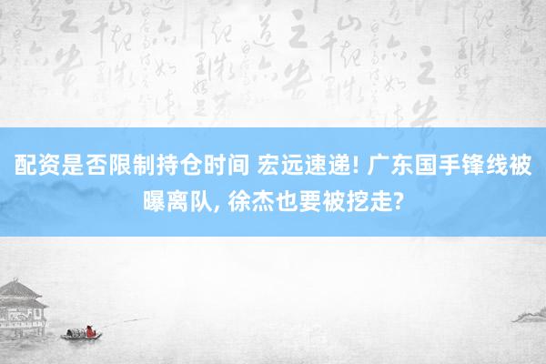 配资是否限制持仓时间 宏远速递! 广东国手锋线被曝离队, 徐杰也要被挖走?