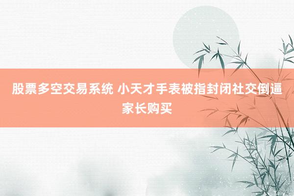 股票多空交易系统 小天才手表被指封闭社交倒逼家长购买