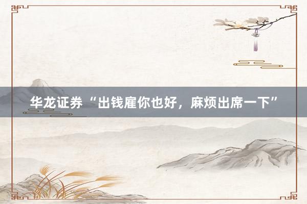 华龙证券 “出钱雇你也好，麻烦出席一下”
