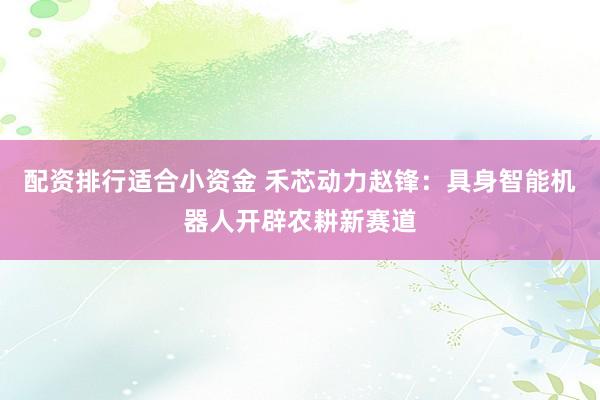 配资排行适合小资金 禾芯动力赵锋：具身智能机器人开辟农耕新赛道