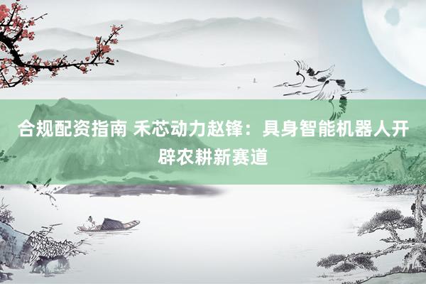 合规配资指南 禾芯动力赵锋：具身智能机器人开辟农耕新赛道