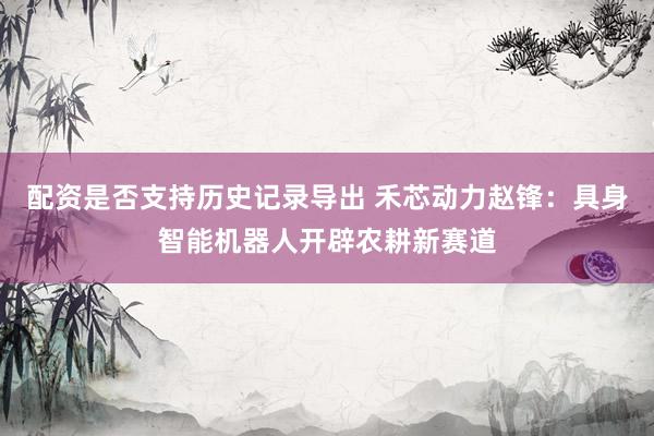 配资是否支持历史记录导出 禾芯动力赵锋：具身智能机器人开辟农耕新赛道