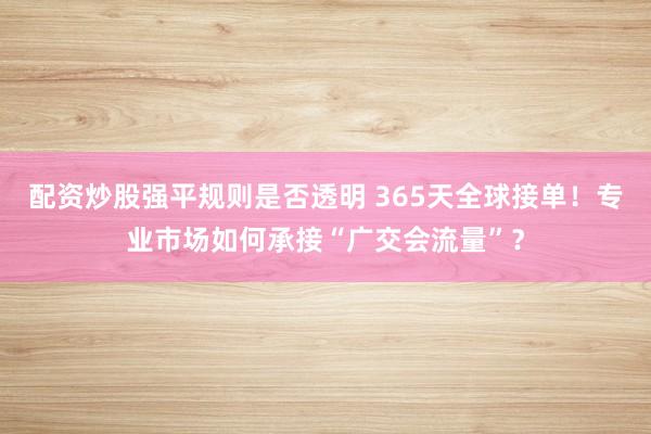 配资炒股强平规则是否透明 365天全球接单！专业市场如何承接“广交会流量”？