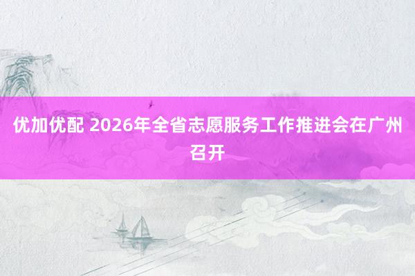 优加优配 2026年全省志愿服务工作推进会在广州召开