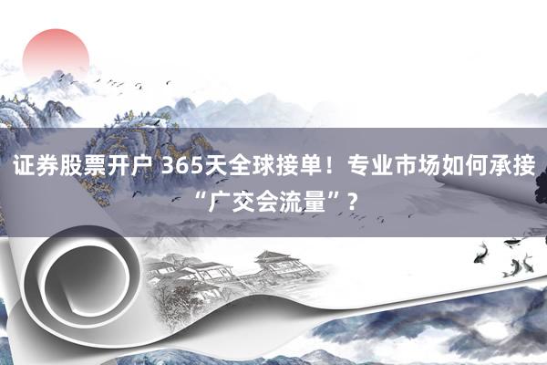证券股票开户 365天全球接单!专业市场如何承接“广交会流量”?
