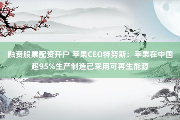 融资股票配资开户 苹果CEO特努斯：苹果在中国超95%生产制造已采用可再生能源