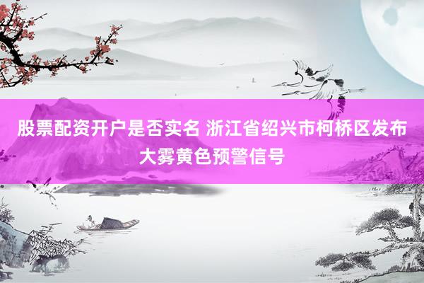 股票配资开户是否实名 浙江省绍兴市柯桥区发布大雾黄色预警信号