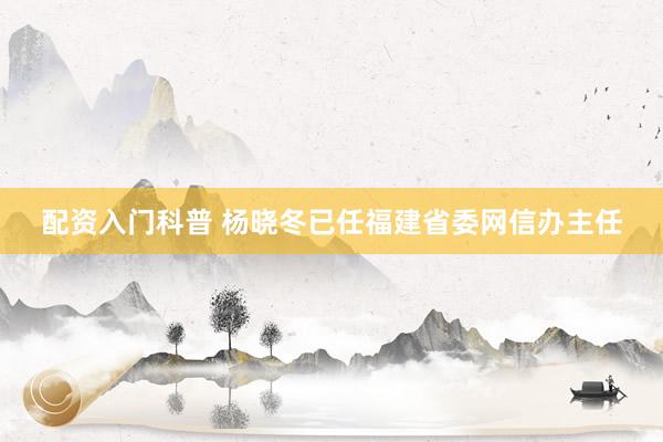 配资入门科普 杨晓冬已任福建省委网信办主任